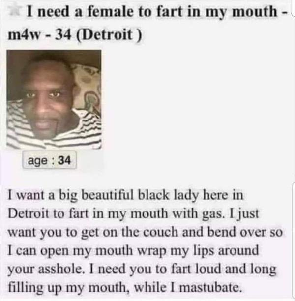 fart in my mouth meme - I need a female to fart in my mouth m4w 34 Detroit age 34 I want a big beautiful black lady here in Detroit to fart in my mouth with gas. I just want you to get on the couch and bend over so I can open my mouth wrap my lips around 