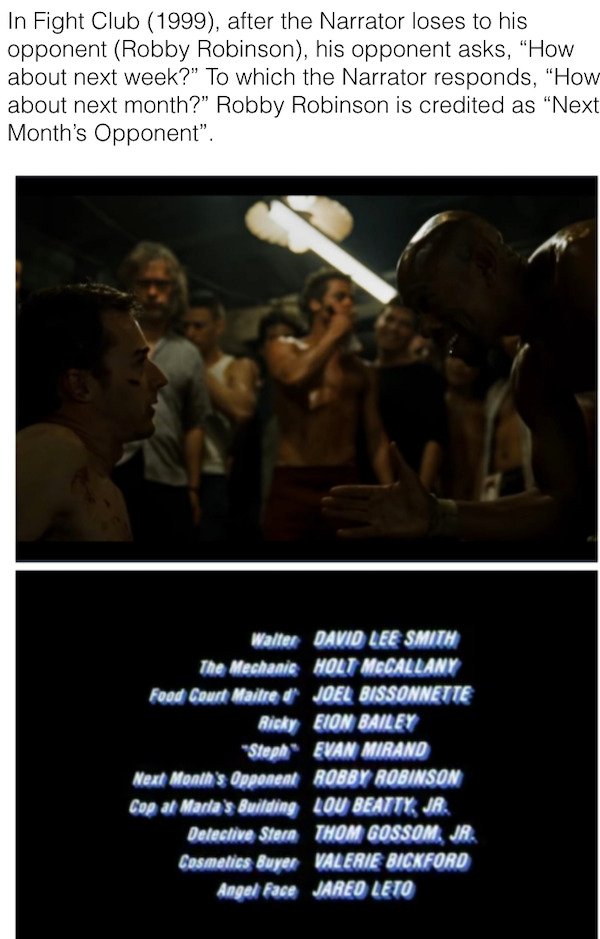 human - In Fight Club 1999, after the Narrator loses to his opponent Robby Robinson, his opponent asks, "How about next week?" To which the Narrator responds, "How about next month?" Robby Robinson is credited as Next Month's Opponent". Walter David Lee S