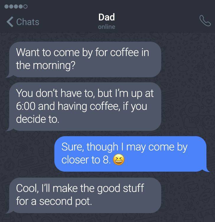 software - Chats Dad online Want to come by for coffee in the morning? You don't have to, but I'm up at and having coffee, if you decide to Sure, though I may come by closer to 8.3 Cool, I'll make the good stuff for a second pot.
