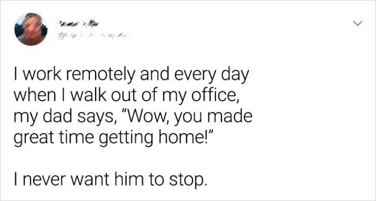 paper - > I work remotely and every day when I walk out of my office, my dad says, Wow, you made great time getting home!" I never want him to stop.