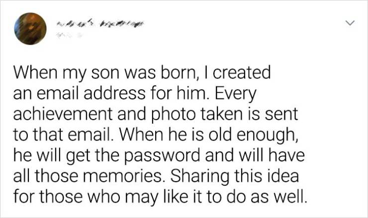 handwriting - > When my son was born, I created an email address for him. Every achievement and photo taken is sent to that email. When he is old enough, he will get the password and will have all those memories. Sharing this idea for those who may it to 