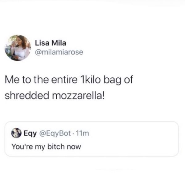 ctrl shift - Lisa Mila Me to the entire 1kilo bag of shredded mozzarella! Eqy . 11m You're my bitch now