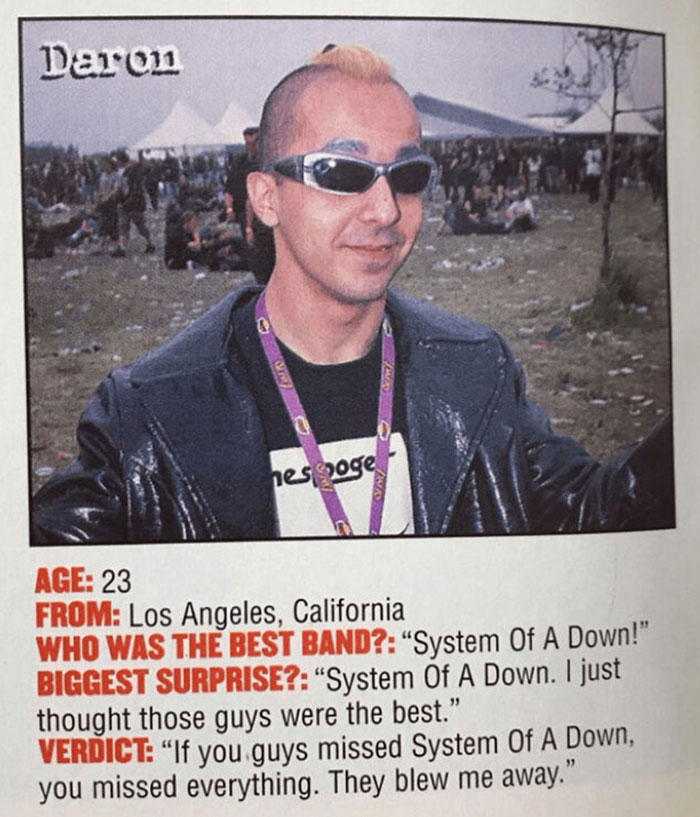 daron malakian 1999 - Darron1 ne nes goge Avas Age 23 From Los Angeles, California Who Was The Best Band? "System Of A Down!" Biggest Surprise? "System Of A Down. I just thought those guys were the best." Verdict "If you guys missed System Of A Down, you 