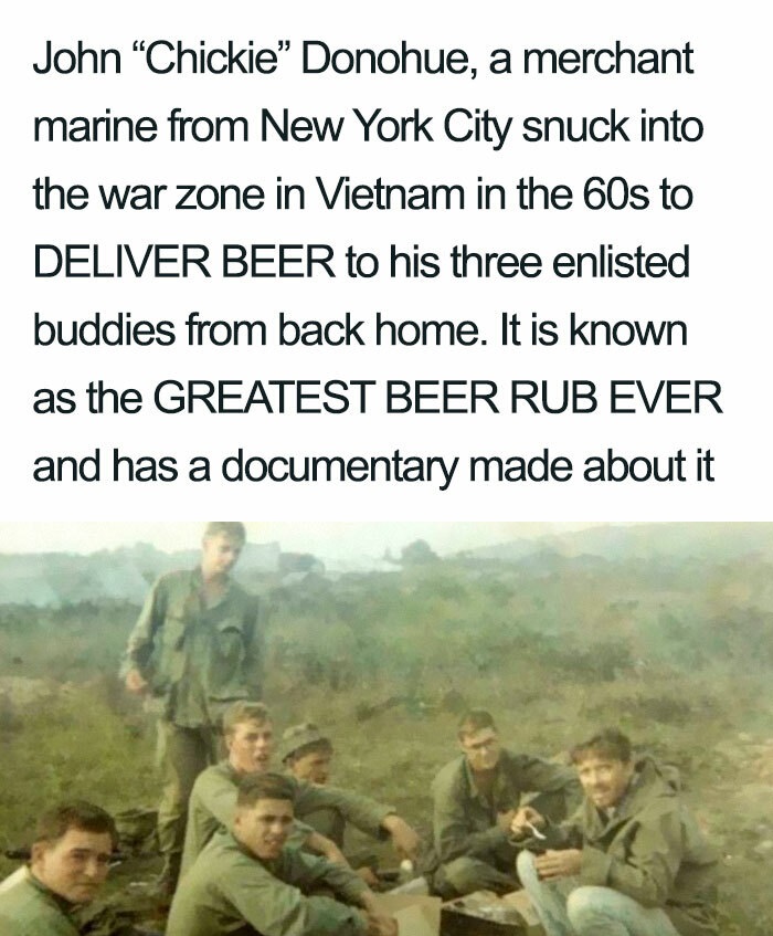 greatest beer run ever - John "Chickie" Donohue, a merchant marine from New York City snuck into the war zone in Vietnam in the 60s to Deliver Beer to his three enlisted buddies from back home. It is known as the Greatest Beer Rub Ever and has a documenta