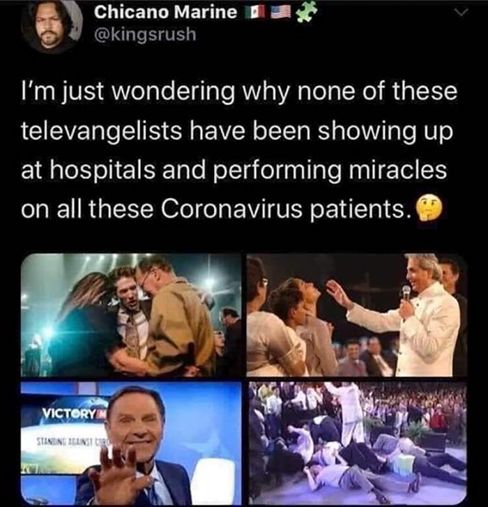 relatable memes - human - Chicano Marine I'm just wondering why none of these televangelists have been showing up at hospitals and performing miracles on all these Coronavirus patients. Victory Stineng Against