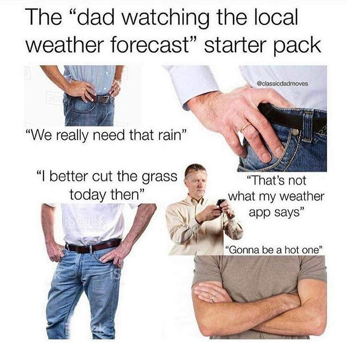 relatable memes - dad watching the local weather forecast starter pack - The "dad watching the local weather forecast" starter pack "We really need that rain" Arz "I better cut the grass today then" "That's not what my weather app says" Shack "Gonna be a 