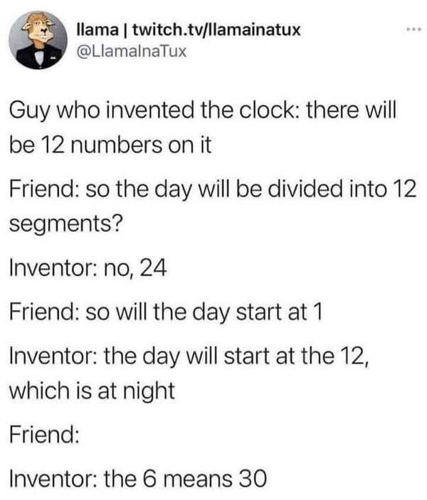 Screenshot - llama | twitch.tvllamainatux Guy who invented the clock there will be 12 numbers on it Friend so the day will be divided into 12 segments? Inventor no, 24 Friend so will the day start at 1 Inventor the day will start at the 12, which is at ni