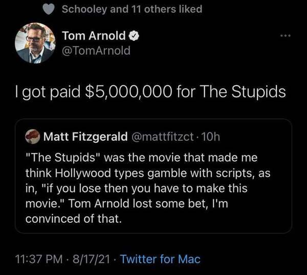 atmosphere - Schooley and 11 others d Tom Arnold I got paid $5,000,000 for The Stupids Matt Fitzgerald 10h "The Stupids" was the movie that made me think Hollywood types gamble with scripts, as in, "if you lose then you have to make this movie." Tom Arnol