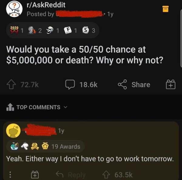 r/AskReddit - rAskReddit Posted by .Ty 2020 1 2 1 F1 S3 Would you take a 5050 chance at $5,000,000 or death? Why or why not? 1. Top 1y 19 Awards Yeah. Either way I don't have to go to work tomorrow. 6