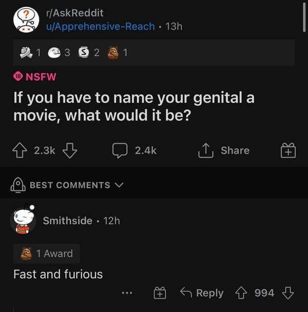 r/AskReddit - ? rAskReddit uApprehensiveReach 13h 1 3 5 2 2 1 18 Nsfw If you have to name your genital a movie, what would it be? 8 B Q 1 Best V Smithside 12h 1 Award Fast and furious B 994 B