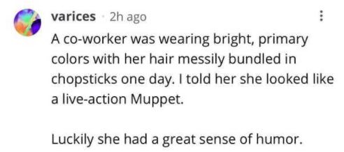 paper - varices 2h ago A coworker was wearing bright, primary colors with her hair messily bundled in chopsticks one day. I told her she looked a liveaction Muppet. Luckily she had a great sense of humor.
