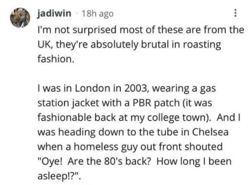paper - jadiwin 18h ago I'm not surprised most of these are from the Uk, they're absolutely brutal in roasting fashion. I was in London in 2003, wearing a gas station jacket with a Pbr patch it was fashionable back at my college town. And I was heading do