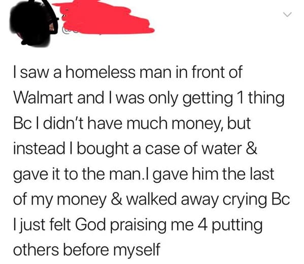 paper - > I saw a homeless man in front of Walmart and I was only getting 1 thing Bc I didn't have much money, but instead I bought a case of water & gave it to the man.I gave him the last of my money & walked away crying Bc I just felt God praising me 4 