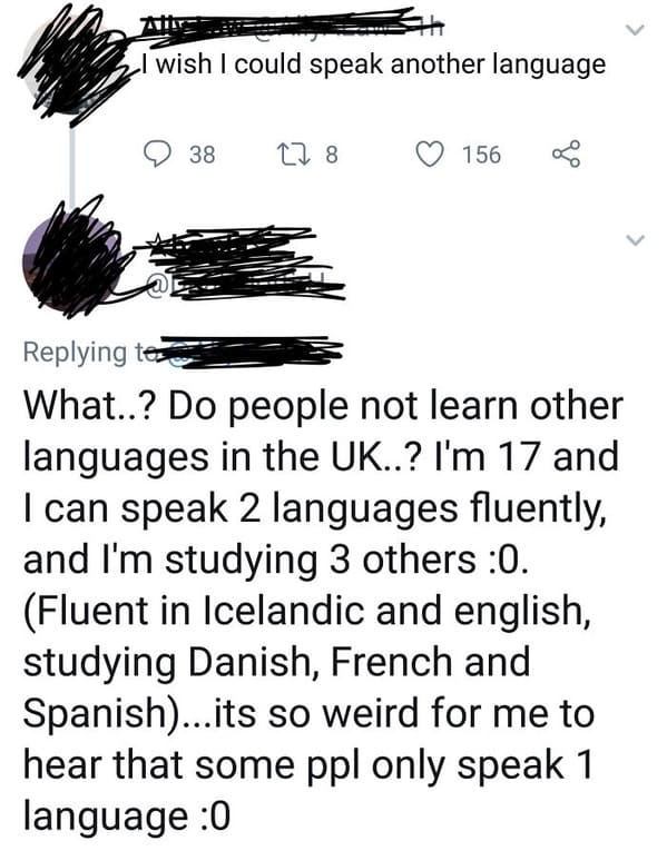 eye - Tai wish I could speak another language 38 22 8 156 ing tes What..? Do people not learn other languages in the Uk..? I'm 17 and I can speak 2 languages fluently, and I'm studying 3 others 0. Fluent in Icelandic and english, studying Danish, French a
