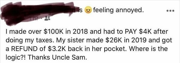 mouth - is feeling annoyed. .. I made over $ in 2018 and had to Pay $4K after doing my taxes. My sister made $26K in 2019 and got a Refund of $ back in her pocket. Where is the logic?! Thanks Uncle Sam.