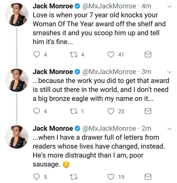 chrissy teigen tweets - Jack Monroe 4m Love is when your 7 year old knocks your Woman Of The Year award off the shelf and smashes it and you scoop him up and tell him it's fine... 4 27 4 41 Jack Monroe 3m ...because the work you did to get that award is s