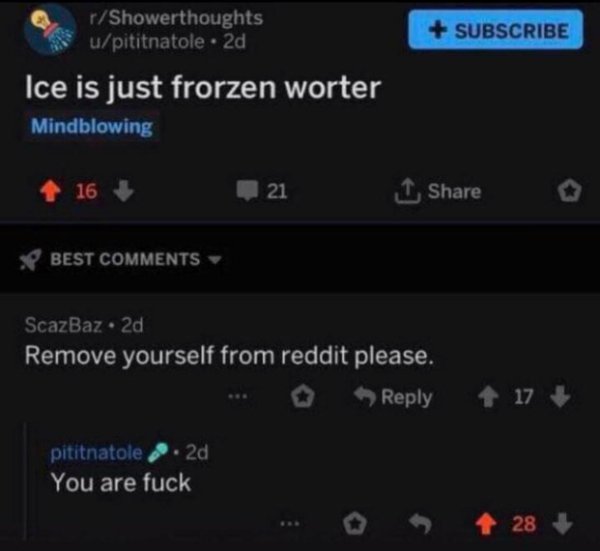 ice is just frozen worter - Subscribe rShowerthoughts upititnatole. 2d Ice is just frorzen worter Mindblowing 16 21 1 Best ScazBaz. 2d Remove yourself from reddit please. 17 pititnatole, 2d You are fuck 28