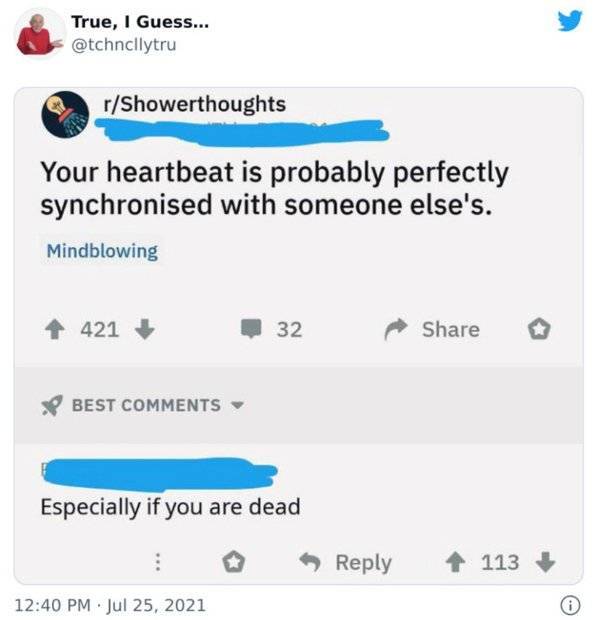 number - True, I Guess... rShowerthoughts Your heartbeat is probably perfectly synchronised with someone else's. Mindblowing 421 32 Best Especially if you are dead 113