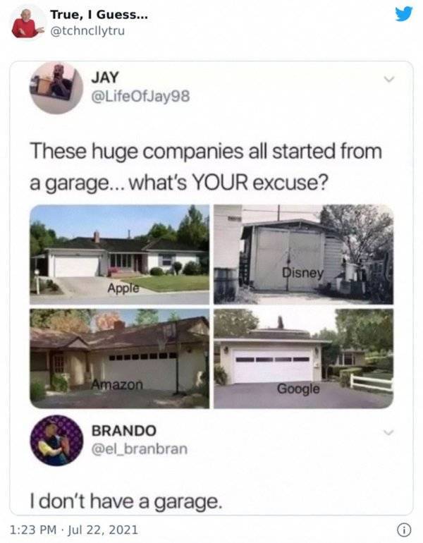 these huge companies all started from a garage - True, I Guess... Jay These huge companies all started from a garage... what's Your excuse? Disney Apple Amazon Google Brando I don't have a garage. .