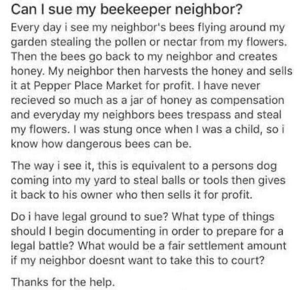 wtf nextdoor app posts - can i sue my beekeeper neighbour - Can I sue my beekeeper neighbor? Every day i see my neighbor's bees flying around my garden stealing the pollen or nectar from my flowers. Then the bees go back to my neighbor and creates honey. 