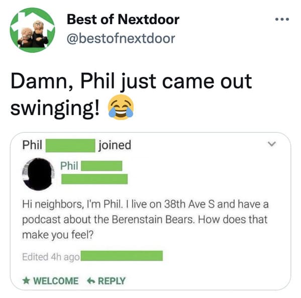 wtf nextdoor app posts - Best of Nextdoor Damn, Phil just came out swinging! Phil joined > Phil Hi neighbors, I'm Phil. I live on 38th Ave S and have a podcast about the Berenstain Bears. How does that make you feel? Edited 4h ago Welcome