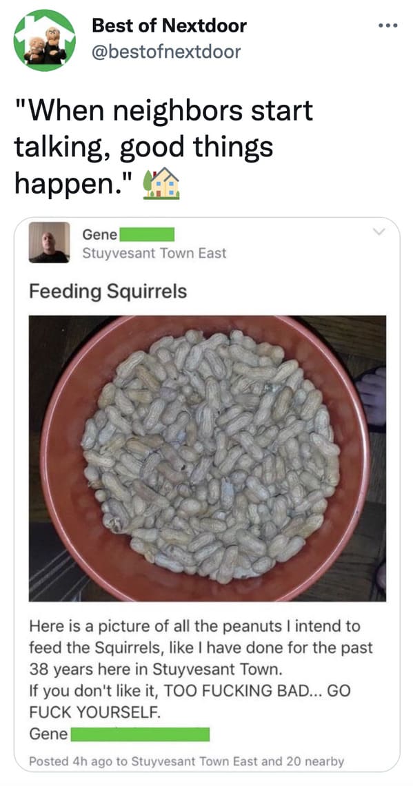 wtf nextdoor app posts - superfood - ... ... Best of Nextdoor "When neighbors start talking, good things happen." Gene Stuyvesant Town East Feeding Squirrels Here is a picture of all the peanuts I intend to feed the Squirrels, I have done for the past 38 