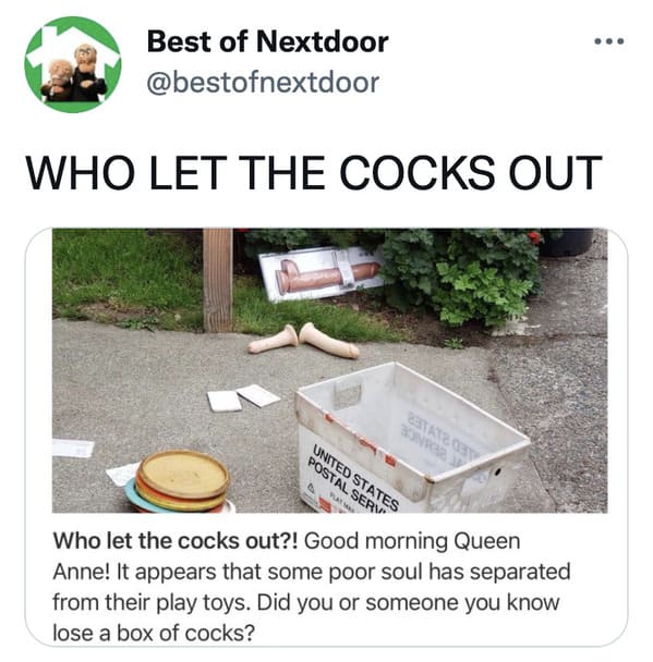 wtf nextdoor app posts - table - .. Best of Nextdoor Who Let The Cocks Out United States Postal Serv Who let the cocks out?! Good morning Queen Anne! It appears that some poor soul has separated from their play toys. Did you or someone you know lose a box