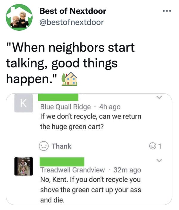 wtf nextdoor app posts - document - Best of Nextdoor "When neighbors start talking, good things happen." K Blue Quail Ridge 4h ago If we don't recycle, can we return the huge green cart? Thank 1 Treadwell Grandview 32m ago No, Kent. If you don't recycle y