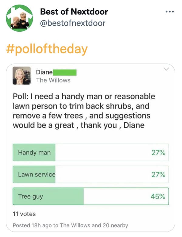 wtf nextdoor app posts - web page - Best of Nextdoor Diane The Willows Poll I need a handy man or reasonable lawn person to trim back shrubs, and remove a few trees, and suggestions would be a great, thank you, Diane Handy man 27% Lawn service 27% Tree gu