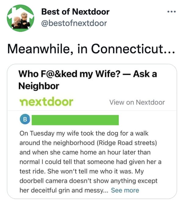 wtf nextdoor app posts - document - Best of Nextdoor Meanwhile, in Connecticut... Who F@&ked my Wife? Ask a Neighbor nextdoor View on Nextdoor . On Tuesday my wife took the dog for a walk around the neighborhood Ridge Road streets and when she came home a