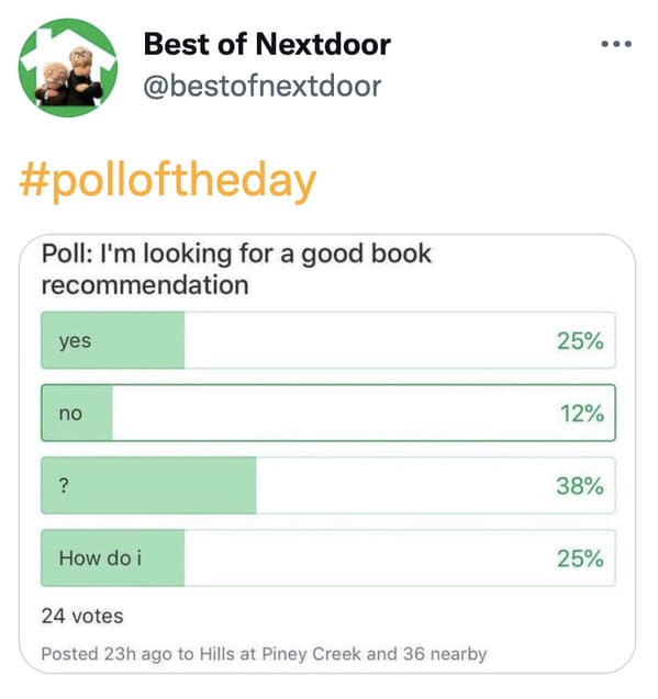 wtf nextdoor app posts - document - Best of Nextdoor Poll I'm looking for a good book recommendation yes 25% no 12% ? 38% How do i 25% 24 votes Posted 23h ago to Hills at Piney Creek and 36 nearby