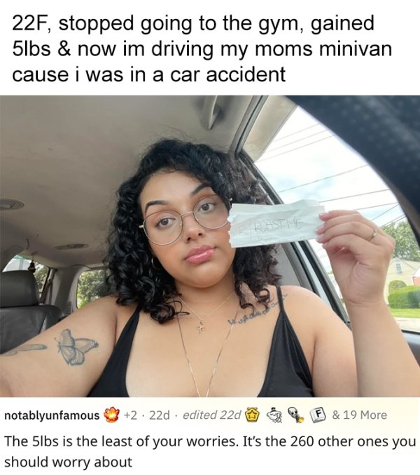 savage roasts - black hair - 22F, stopped going to the gym, gained 5lbs & now im driving my moms minivan cause i was in a car accident Hastme notablyunfamous 2 22d edited 22d F & 19 More The 5lbs is the least of your worries. It's the 260 other ones you s