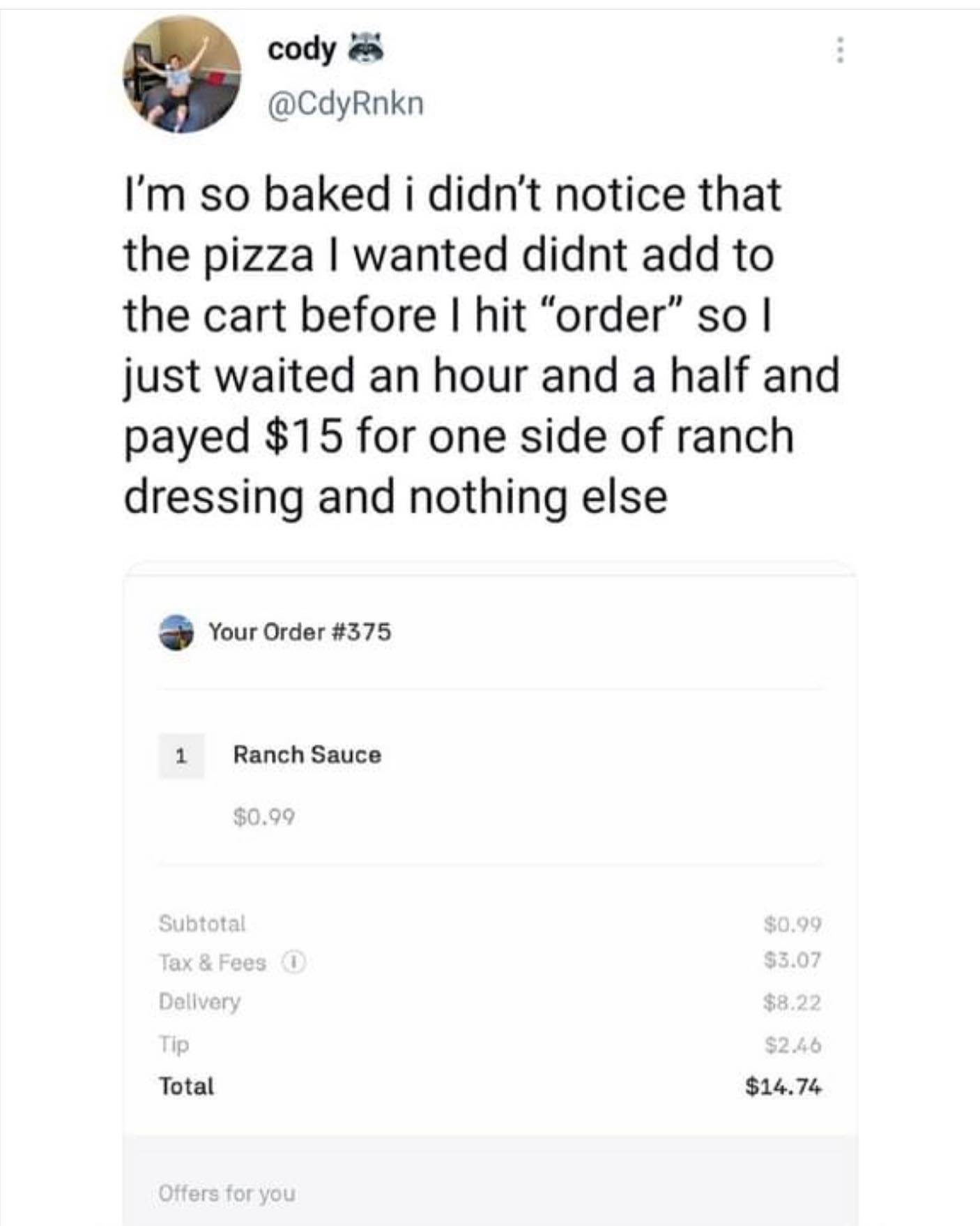 document - cody I'm so baked i didn't notice that the pizza I wanted didnt add to the cart before I hit "order" so I just waited an hour and a half and payed $15 for one side of ranch dressing and nothing else Your Order 1 Ranch Sauce $0.99 $0.99 $3.07 Su