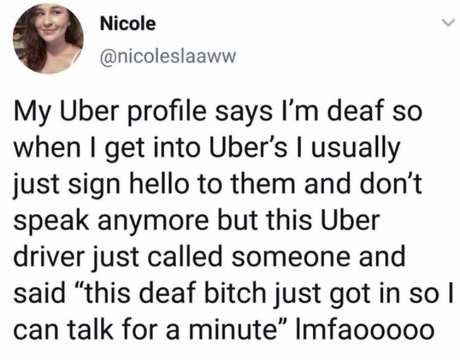 uber deaf meme - Nicole My Uber profile says I'm deaf so when I get into Uber's I usually just sign hello to them and don't speak anymore but this Uber driver just called someone and said this deaf bitch just got in so I can talk for a minute" Imfaooo00