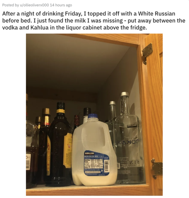 bottle - Posted by uollieoliverx000 14 hours ago After a night of drinking Friday, I topped it off with a White Russian before bed. I just found the milk I was missing put away between the vodka and Kahlua in the liquor cabinet above the fridge. nad Kirkl
