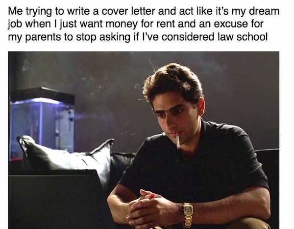 work memes - photo caption - Me trying to write a cover letter and act it's my dream job when I just want money for rent and an excuse for my parents to stop asking if I've considered law school