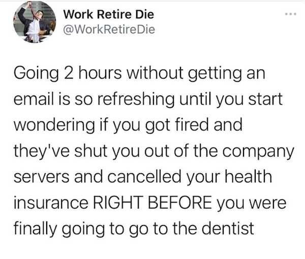 work memes - hilarious funny twitter memes - Work Retire Die Retire Die Going 2 hours without getting an email is so refreshing until you start wondering if you got fired and they've shut you out of the company servers and cancelled your health insurance