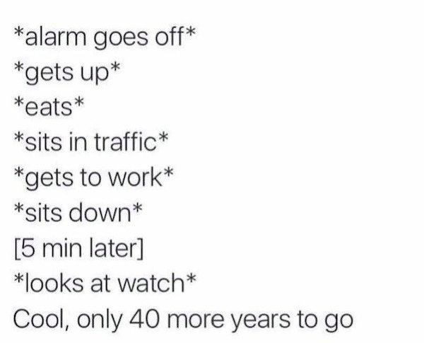 work memes - paper - alarm goes off gets up eats sits in traffic gets to work sits down 5 min later looks at watch Cool, only 40 more years to go