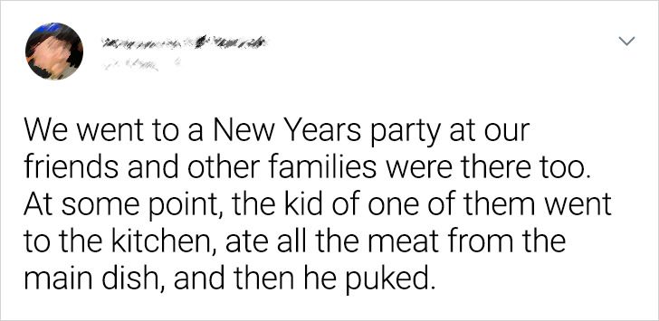 terrible house guests - Joke - > We went to a New Years party at our friends and other families were there too. At some point, the kid of one of them went to the kitchen, ate all the meat from the main dish, and then he puked.