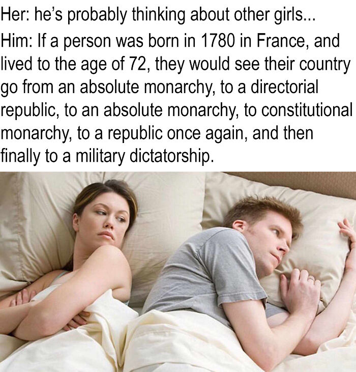he's probably thinking meme - Her he's probably thinking about other girls... Him If a person was born in 1780 in France, and lived to the age of 72, they would see their country go from an absolute monarchy, to a directorial republic, to an absolute mona