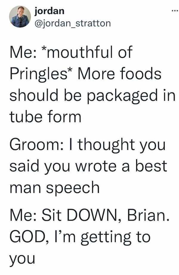 angle - jordan Me mouthful of Pringles More foods should be packaged in tube form Groom I thought you said you wrote a best man speech Me Sit Down, Brian. God, I'm getting to you