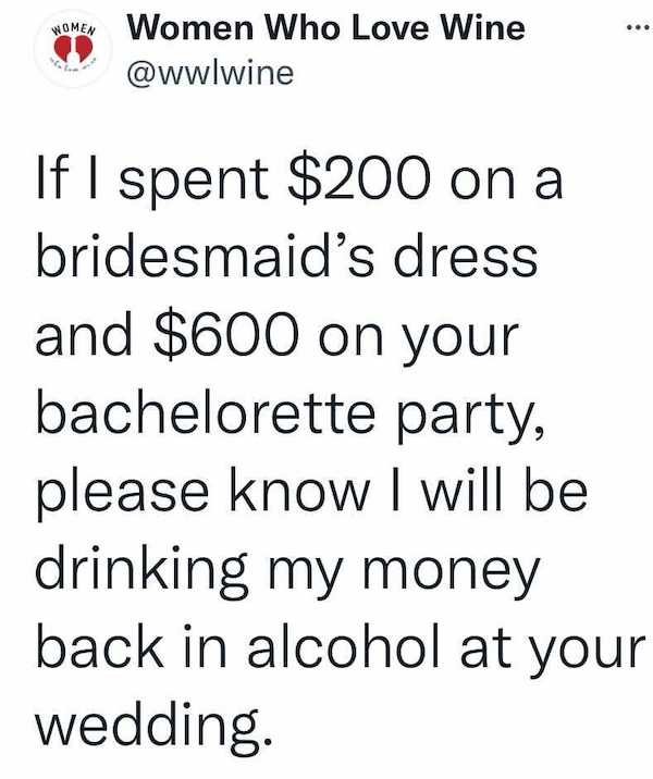 Women Women Who Love Wine If I spent $200 on a bridesmaid's dress and $600 on your bachelorette party, please know I will be drinking my money back in alcohol at your wedding