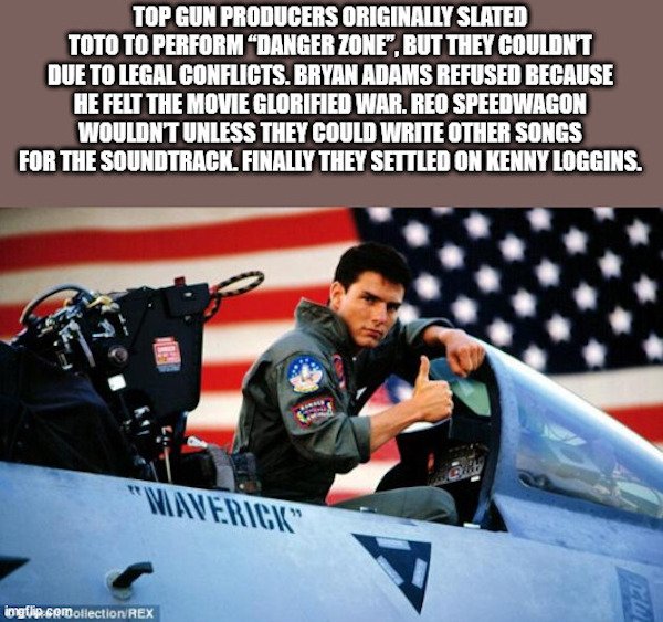 random facts - top gun - Top Gun Producers Originally Slated Toto To Perform Danger Zone", But They Couldn'T Due To Legal Conflicts. Bryan Adams Refused Because He Felt The Movie Glorified War. Reo Speedwagon Wouldnt Unless They Could Write Other Songs Fo