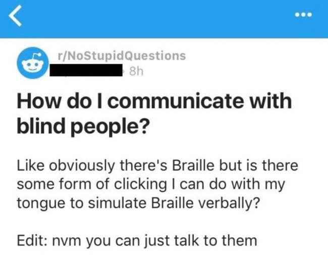 paper - . rNoStupid Questions 8h How do I communicate with blind people? obviously there's Braille but is there some form of clicking I can do with my tongue to simulate Braille verbally? Edit nvm you can just talk to them
