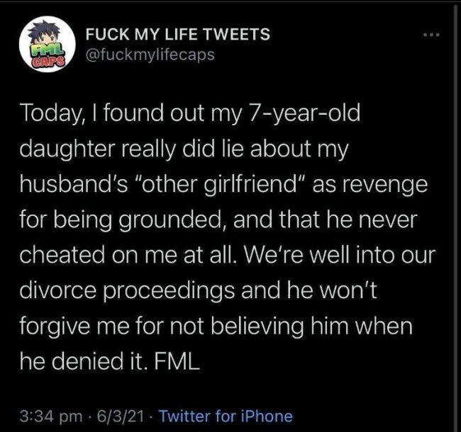atmosphere - Fuck My Life Tweets W Today, I found out my 7yearold daughter really did lie about my husband's "other girlfriend" as revenge for being grounded, and that he never cheated on me at all. We're well into our divorce proceedings and he won't for