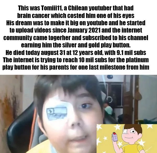 This was Tomiii11, a Chilean youtuber that had brain cancer which costed him one of his eyes His dream was to make it big on youtube and he started to upload videos since and the internet community came togerher and subscribed to his channel earning him…