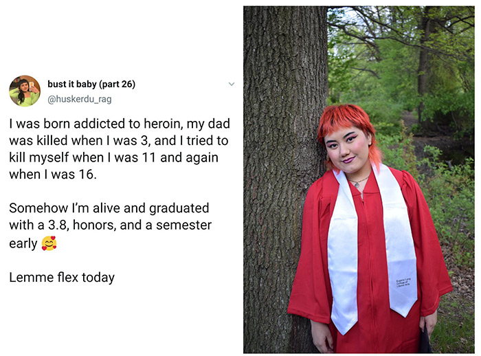 huskerdu_rag - bust it baby part 26 I was born addicted to heroin, my dad was killed when I was 3, and I tried to kill myself when I was 11 and again when I was 16. Somehow I'm alive and graduated with a 3.8, honors, and a semester early Lemme flex today