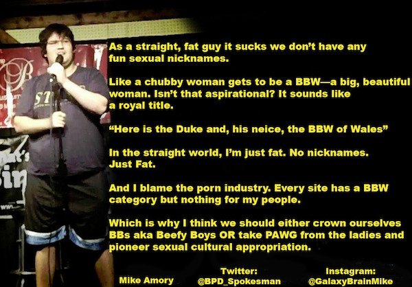 funny stand up jokes - photo caption - Vet 57 As a straight, fat guy it sucks we don't have any fun sexual nicknames. a chubby woman gets to be a Bbwa big, beautiful woman. Isn't that aspirational? It sounds a royal title. "Here is the Duke and, his neice