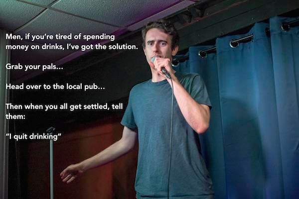 funny stand up jokes - Men, if you're tired of spending money on drinks, I've got the solution. Grab your pals... Head over to the local pub... Then when you all get settled, tell them "I quit drinking"