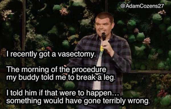 funny stand up jokes - tree - @ AdamCozens27 I recently got a vasectomy. The morning of the procedure my buddy told me to break a leg. I told him if that were to happen... something would have gone terribly wrong.